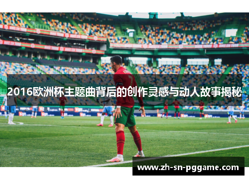 2016欧洲杯主题曲背后的创作灵感与动人故事揭秘