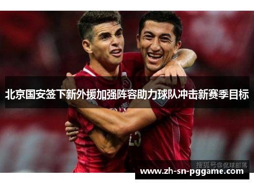 北京国安签下新外援加强阵容助力球队冲击新赛季目标