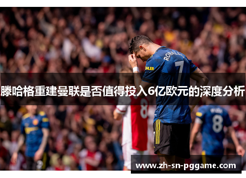 滕哈格重建曼联是否值得投入6亿欧元的深度分析