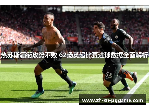 热苏斯领衔攻势不败 62场英超比赛进球数据全面解析 热苏斯领衔攻势不败 62场英超比赛进球数据全面解析