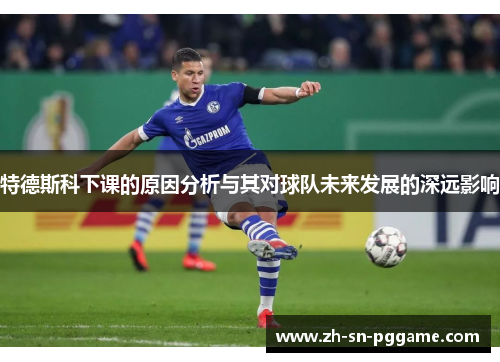 特德斯科下课的原因分析与其对球队未来发展的深远影响