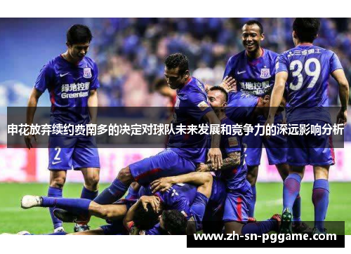 申花放弃续约费南多的决定对球队未来发展和竞争力的深远影响分析 申花放弃续约费南多的决定对球队未来发展和竞争力的深远影响分析