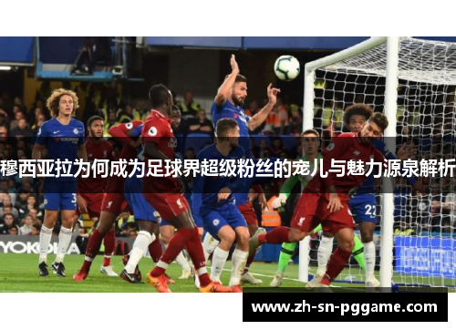 穆西亚拉为何成为足球界超级粉丝的宠儿与魅力源泉解析