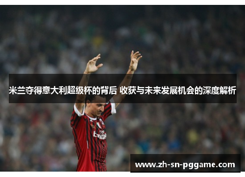 米兰夺得意大利超级杯的背后 收获与未来发展机会的深度解析 米兰夺得意大利超级杯的背后 收获与未来发展机会的深度解析