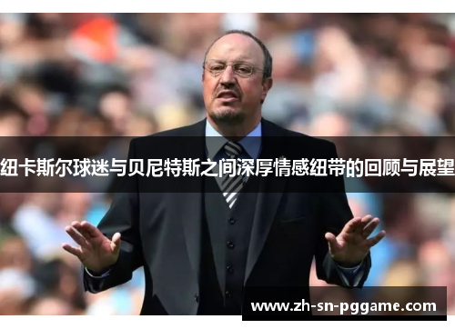 纽卡斯尔球迷与贝尼特斯之间深厚情感纽带的回顾与展望 纽卡斯尔球迷与贝尼特斯之间深厚情感纽带的回顾与展望
