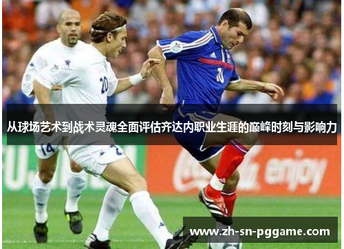 从球场艺术到战术灵魂全面评估齐达内职业生涯的巅峰时刻与影响力