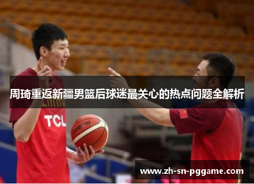 周琦重返新疆男篮后球迷最关心的热点问题全解析