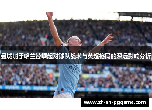曼城射手哈兰德崛起对球队战术与英超格局的深远影响分析 曼城射手哈兰德崛起对球队战术与英超格局的深远影响分析