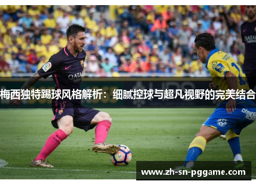 梅西独特踢球风格解析：细腻控球与超凡视野的完美结合