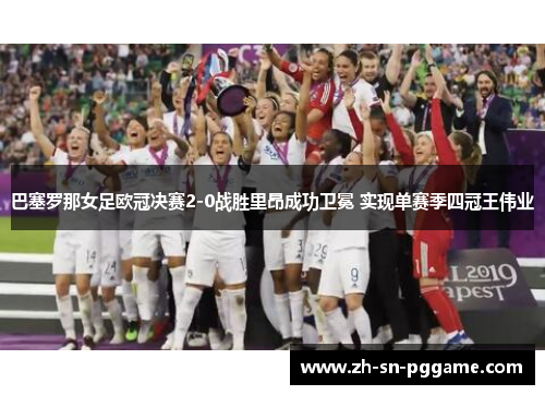 巴塞罗那女足欧冠决赛2-0战胜里昂成功卫冕 实现单赛季四冠王伟业