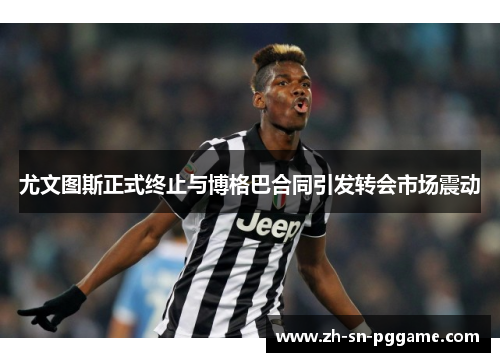 尤文图斯正式终止与博格巴合同引发转会市场震动