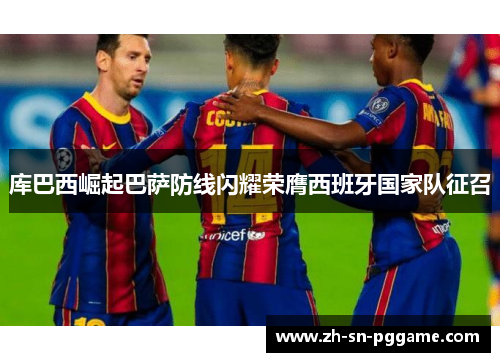 库巴西崛起巴萨防线闪耀荣膺西班牙国家队征召