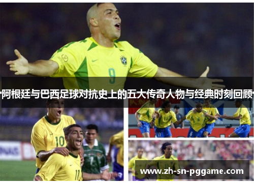 阿根廷与巴西足球对抗史上的五大传奇人物与经典时刻回顾 阿根廷与巴西足球对抗史上的五大传奇人物与经典时刻回顾